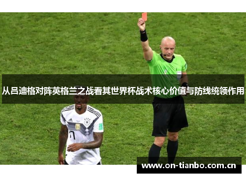 从吕迪格对阵英格兰之战看其世界杯战术核心价值与防线统领作用