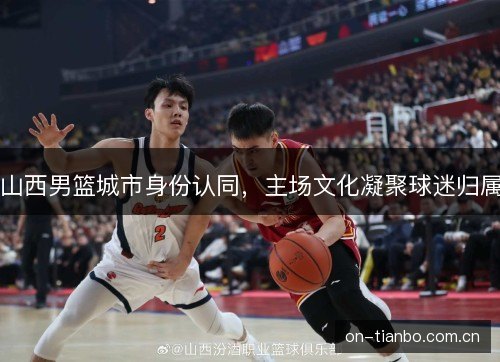 山西男篮城市身份认同,主场文化凝聚球迷归属 山西男篮城市身份认同,主场文化凝聚球迷归属