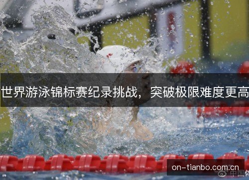 世界游泳锦标赛纪录挑战,突破极限难度更高 世界游泳锦标赛纪录挑战,突破极限难度更高