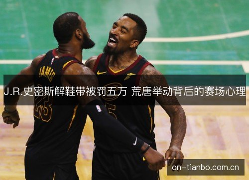 J.R.史密斯解鞋带被罚五万 荒唐举动背后的赛场心理